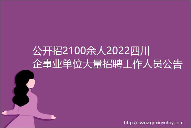 公开招2100余人2022四川企事业单位大量招聘工作人员公告含事业编1377人不限户籍快转给身边需要的人